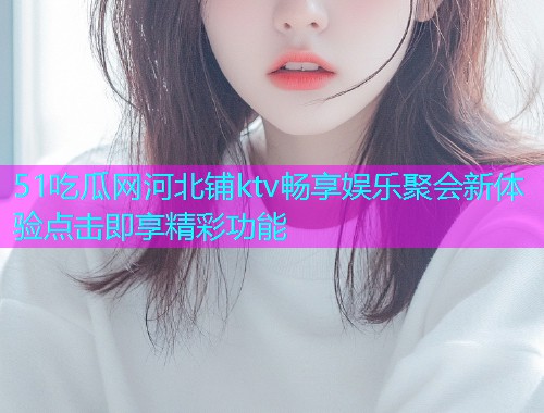51吃瓜网河北铺ktv畅享娱乐聚会新体验点击即享精彩功能