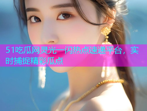 51吃瓜网灵光一闪热点速递平台，实时捕捉精彩瓜点