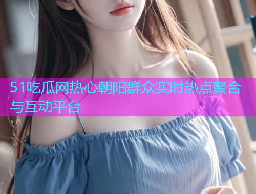 51吃瓜网热心朝阳群众实时热点聚合与互动平台