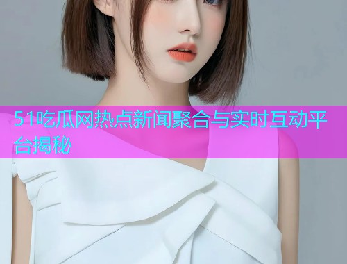 51吃瓜网热点新闻聚合与实时互动平台揭秘