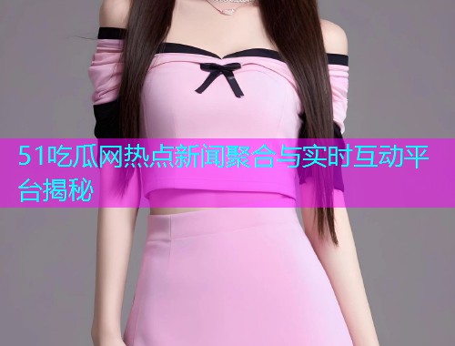 51吃瓜网热点新闻聚合与实时互动平台揭秘