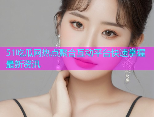 51吃瓜网热点聚合互动平台快速掌握最新资讯