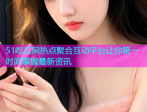 51吃瓜网热点聚合互动平台让你第一时间掌握最新资讯