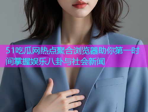 51吃瓜网热点聚合浏览器助你第一时间掌握娱乐八卦与社会新闻