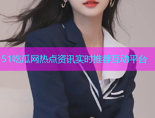51吃瓜网热点资讯实时推荐互动平台