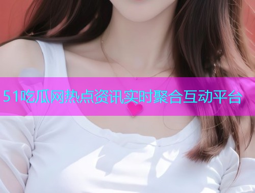 51吃瓜网热点资讯实时聚合互动平台