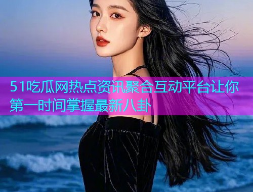 51吃瓜网热点资讯聚合互动平台让你第一时间掌握最新八卦