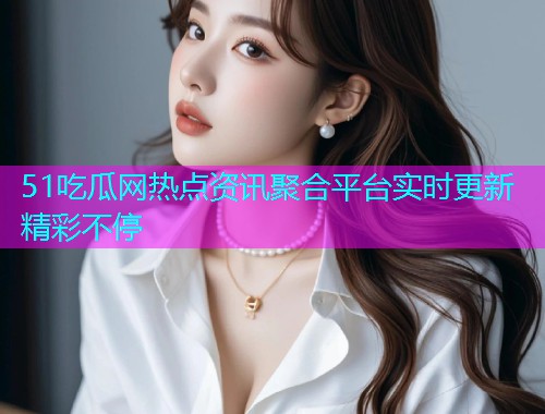 51吃瓜网热点资讯聚合平台实时更新精彩不停