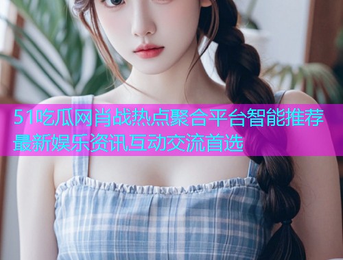 51吃瓜网肖战热点聚合平台智能推荐最新娱乐资讯互动交流首选