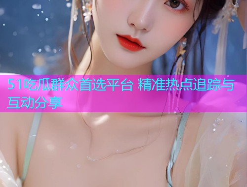 51吃瓜群众首选平台 精准热点追踪与互动分享